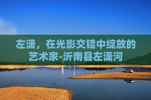 左潇，在光影交错中绽放的艺术家-沂南县左潇河