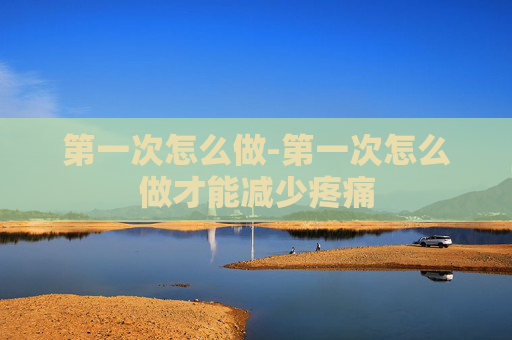 第一次怎么做-第一次怎么做才能减少疼痛