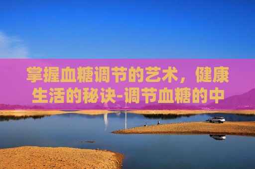 掌握血糖调节的艺术，健康生活的秘诀-调节血糖的中药有哪些