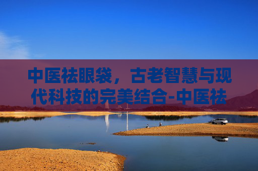 中医祛眼袋，古老智慧与现代科技的完美结合-中医祛眼袋方法有哪些
