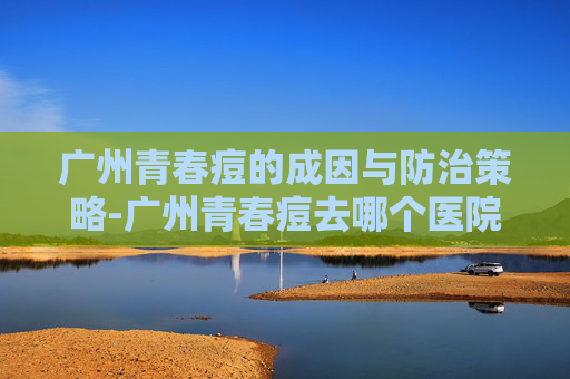广州青春痘的成因与防治策略-广州青春痘去哪个医院看好