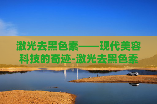 激光去黑色素——现代美容科技的奇迹-激光去黑色素沉淀有效果吗
