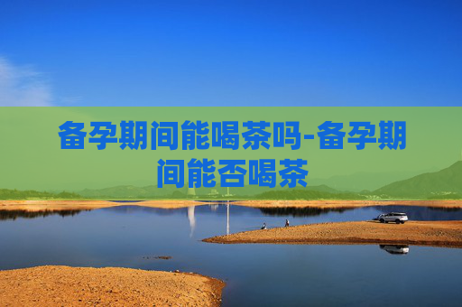 备孕期间能喝茶吗-备孕期间能否喝茶