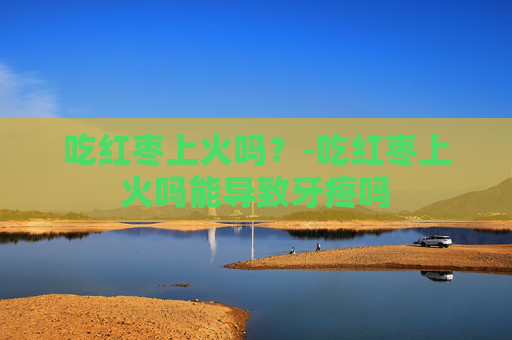 吃红枣上火吗？-吃红枣上火吗能导致牙疼吗