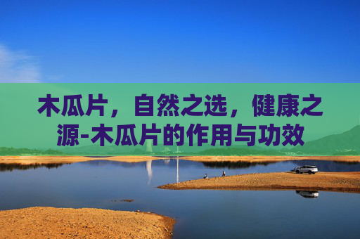 木瓜片，自然之选，健康之源-木瓜片的作用与功效
