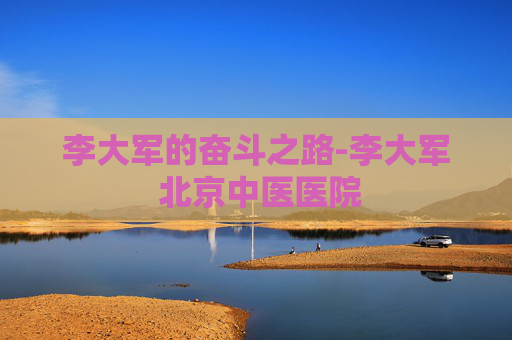 李大军的奋斗之路-李大军 北京中医医院