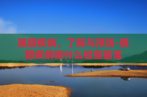 胰腺疾病，了解与预防-胰腺疾病做什么检查最准