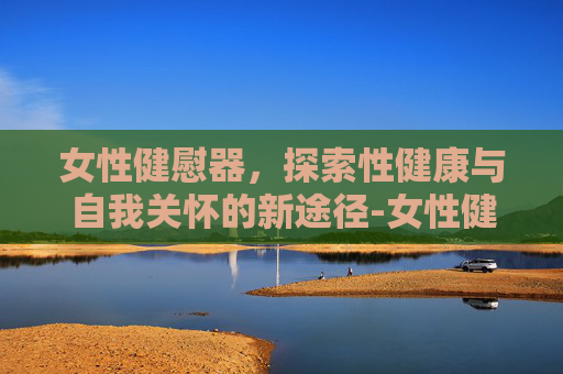女性健慰器，探索性健康与自我关怀的新途径-女性健慰器𣎴能充电是坏掉了吗?电池该从那里拆