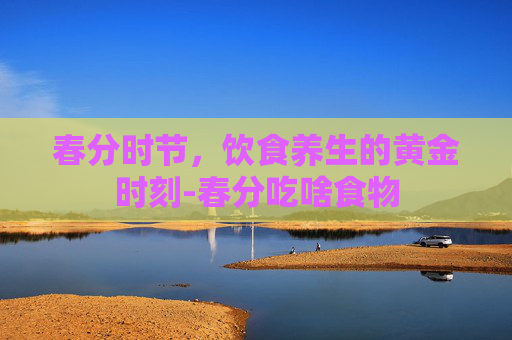 春分时节，饮食养生的黄金时刻-春分吃啥食物