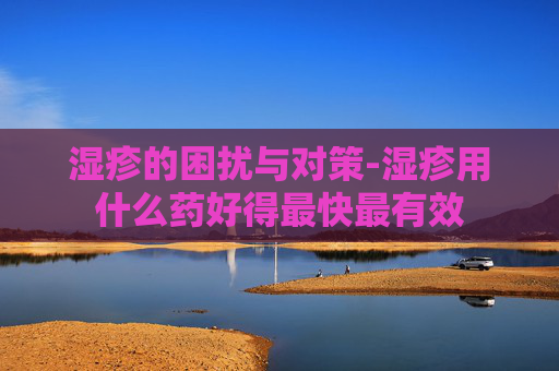 湿疹的困扰与对策-湿疹用什么药好得最快最有效