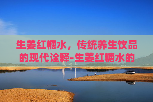 生姜红糖水，传统养生饮品的现代诠释-生姜红糖水的功效与作用及禁忌