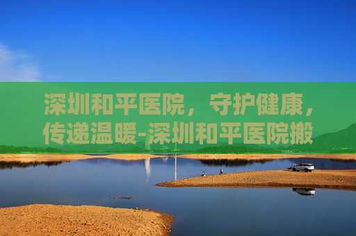 深圳和平医院，守护健康，传递温暖-深圳和平医院搬迁了吗