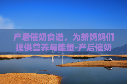 产后催奶食谱，为新妈妈们提供营养与能量-产后催奶食谱大全及做法