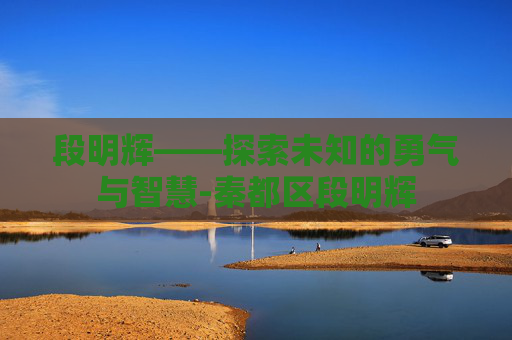 段明辉——探索未知的勇气与智慧-秦都区段明辉