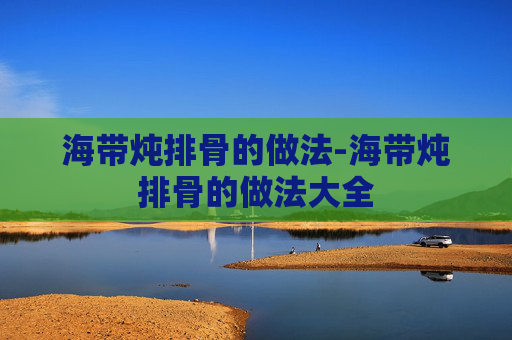 海带炖排骨的做法-海带炖排骨的做法大全