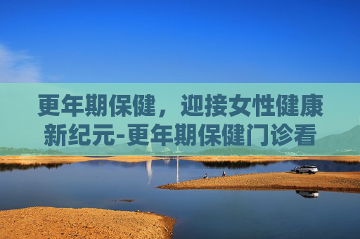 更年期保健，迎接女性健康新纪元-更年期保健门诊看什么