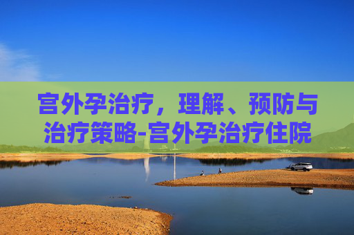 宫外孕治疗，理解、预防与治疗策略-宫外孕治疗住院要几天