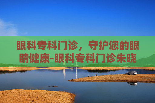 眼科专科门诊，守护您的眼睛健康-眼科专科门诊朱晓燕医生