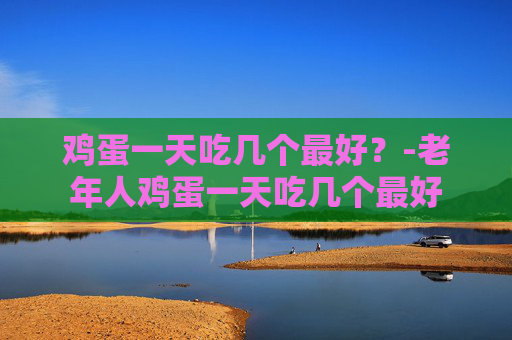 鸡蛋一天吃几个最好？-老年人鸡蛋一天吃几个最好