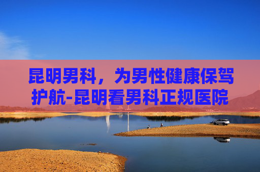 昆明男科，为男性健康保驾护航-昆明看男科正规医院排行榜