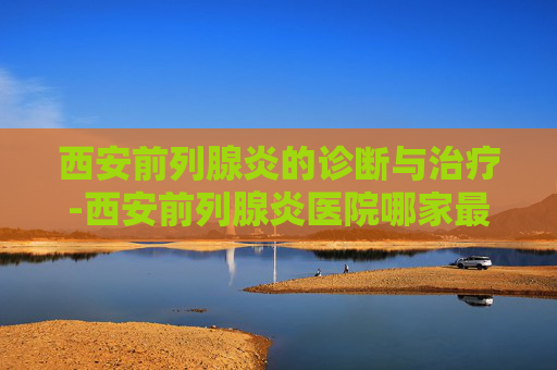 西安前列腺炎的诊断与治疗-西安前列腺炎医院哪家最好
