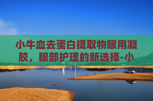 小牛血去蛋白提取物眼用凝胶，眼部护理的新选择-小牛血去蛋白提取物眼用凝胶的功能主治