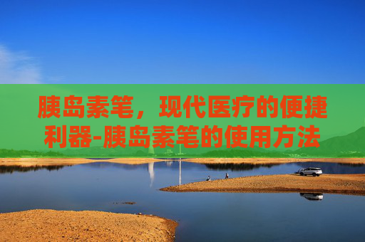 胰岛素笔，现代医疗的便捷利器-胰岛素笔的使用方法视频教程