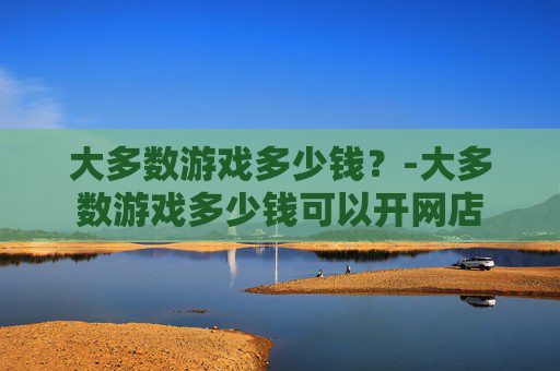 大多数游戏多少钱？-大多数游戏多少钱可以开网店