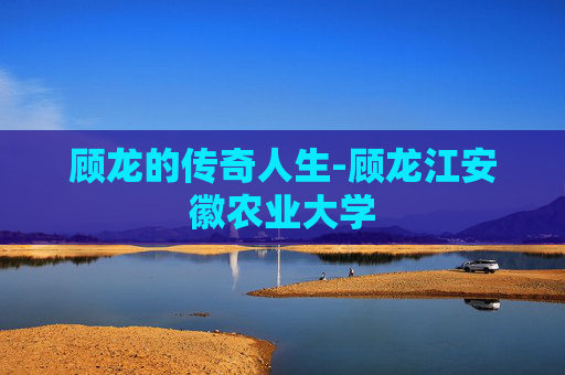 顾龙的传奇人生-顾龙江安徽农业大学