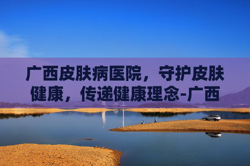 广西皮肤病医院，守护皮肤健康，传递健康理念-广西皮肤病医院官网首页