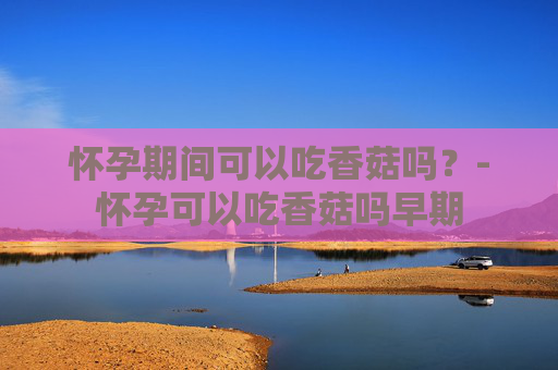怀孕期间可以吃香菇吗？-怀孕可以吃香菇吗早期