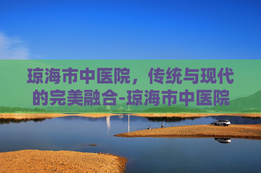 琼海市中医院，传统与现代的完美融合-琼海市中医院电话
