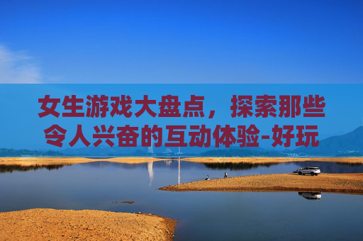 女生游戏大盘点，探索那些令人兴奋的互动体验-好玩的女生游戏大全