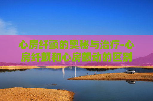 心房纤颤的奥秘与治疗-心房纤颤和心房颤动的区别