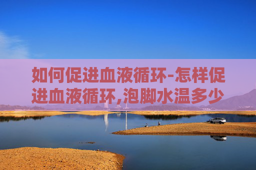 如何促进血液循环-怎样促进血液循环,泡脚水温多少度最有效?