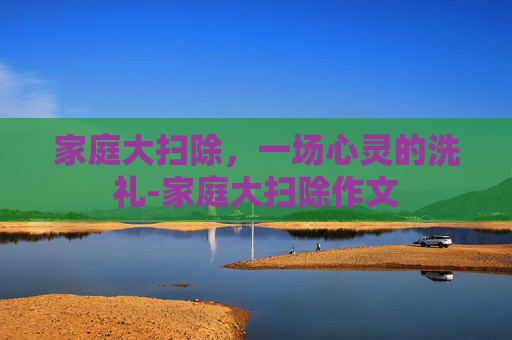 家庭大扫除，一场心灵的洗礼-家庭大扫除作文