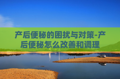 产后便秘的困扰与对策-产后便秘怎么改善和调理