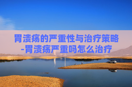 胃溃疡的严重性与治疗策略-胃溃疡严重吗怎么治疗