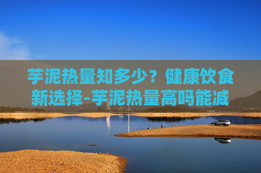 芋泥热量知多少？健康饮食新选择-芋泥热量高吗能减肥吗