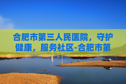 合肥市第三人民医院，守护健康，服务社区-合肥市第三人民医院是不是三甲医院