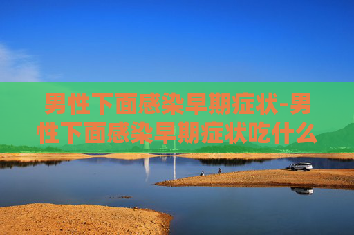 男性下面感染早期症状-男性下面感染早期症状吃什么药