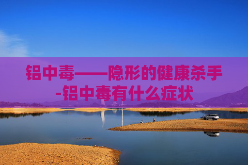 铝中毒——隐形的健康杀手-铝中毒有什么症状