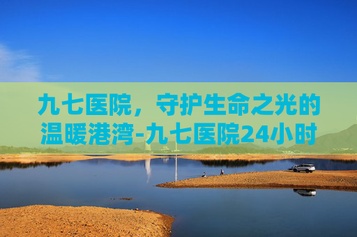 九七医院，守护生命之光的温暖港湾-九七医院24小时人工咨询