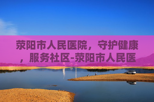荥阳市人民医院，守护健康，服务社区-荥阳市人民医院是三甲医院吗