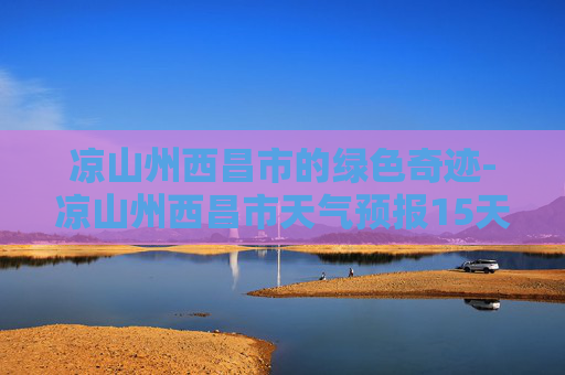 凉山州西昌市的绿色奇迹-凉山州西昌市天气预报15天