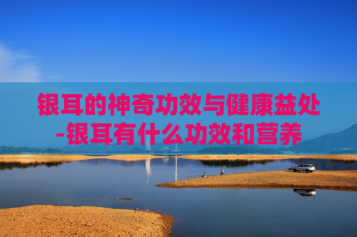 银耳的神奇功效与健康益处-银耳有什么功效和营养