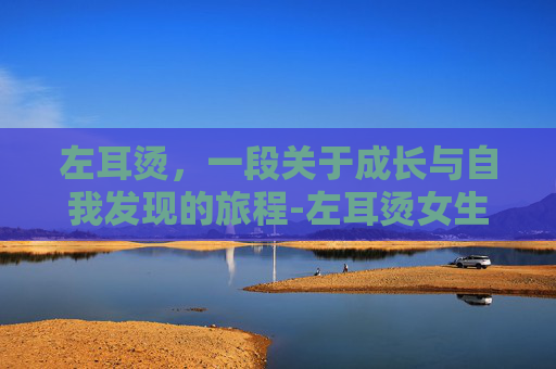 左耳烫，一段关于成长与自我发现的旅程-左耳烫女生 表达什么