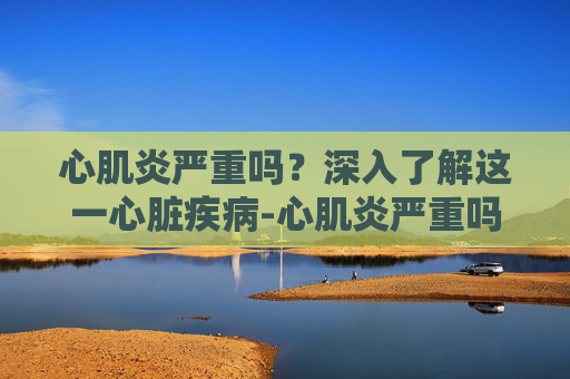 心肌炎严重吗？深入了解这一心脏疾病-心肌炎严重吗会死人吗