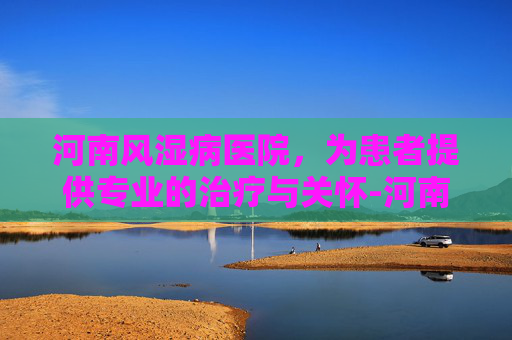 河南风湿病医院，为患者提供专业的治疗与关怀-河南风湿病医院简介
