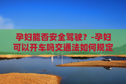 孕妇能否安全驾驶？-孕妇可以开车吗交通法如何规定的